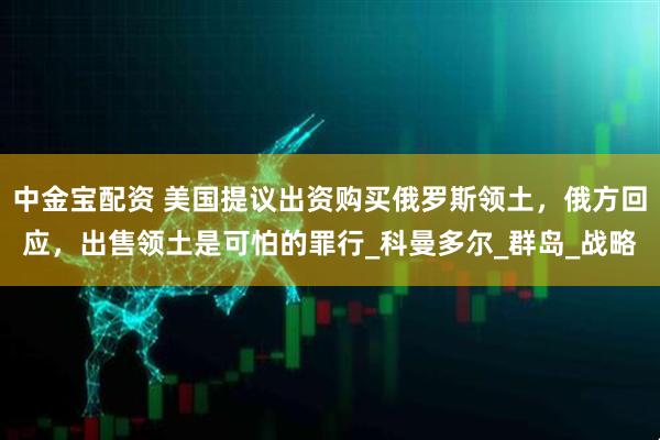 中金宝配资 美国提议出资购买俄罗斯领土，俄方回应，出售领土是可怕的罪行_科曼多尔_群岛_战略