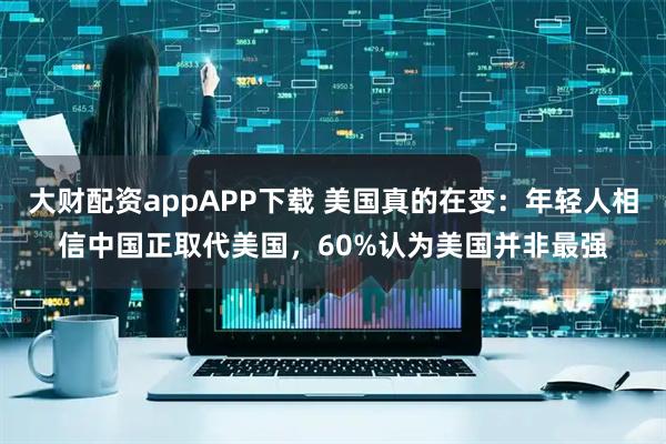 大财配资appAPP下载 美国真的在变：年轻人相信中国正取代美国，60%认为美国并非最强