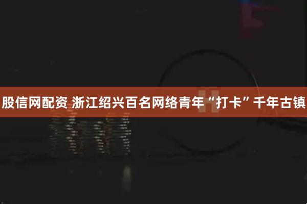 股信网配资 浙江绍兴百名网络青年“打卡”千年古镇
