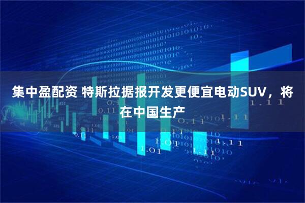 集中盈配资 特斯拉据报开发更便宜电动SUV，将在中国生产