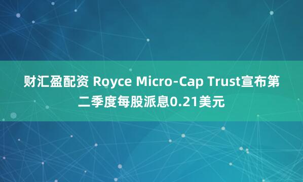 财汇盈配资 Royce Micro-Cap Trust宣布第二季度每股派息0.21美元