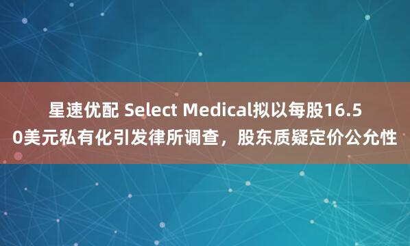 星速优配 Select Medical拟以每股16.50美元私有化引发律所调查，股东质疑定价公允性